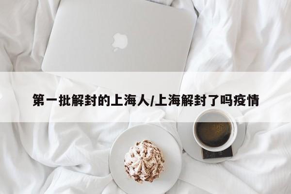 第一批解封的上海人/上海解封了吗疫情