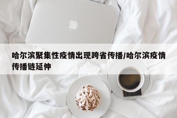 哈尔滨聚集性疫情出现跨省传播/哈尔滨疫情传播链延伸