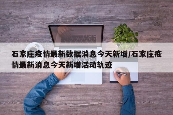 石家庄疫情最新数据消息今天新增/石家庄疫情最新消息今天新增活动轨迹