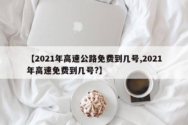 【2021年高速公路免费到几号,2021年高速免费到几号?】