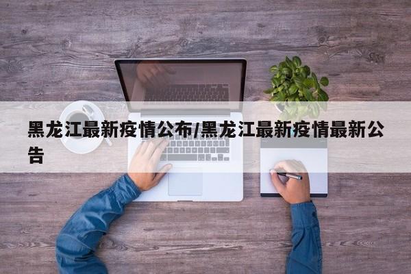 黑龙江最新疫情公布/黑龙江最新疫情最新公告