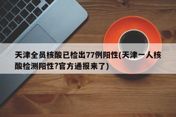 天津全员核酸已检出77例阳性(天津一人核酸检测阳性?官方通报来了)