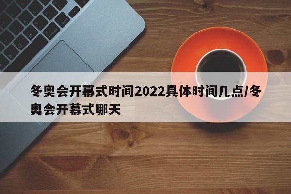 冬奥会开幕式时间2022具体时间几点/冬奥会开幕式哪天