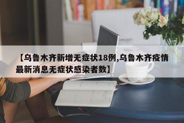 【乌鲁木齐新增无症状18例,乌鲁木齐疫情最新消息无症状感染者数】