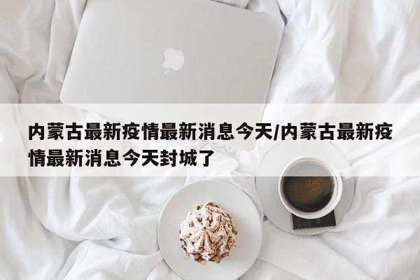 内蒙古最新疫情最新消息今天/内蒙古最新疫情最新消息今天封城了