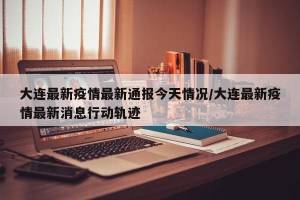 大连最新疫情最新通报今天情况/大连最新疫情最新消息行动轨迹