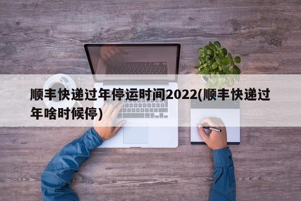顺丰快递过年停运时间2022(顺丰快递过年啥时候停)