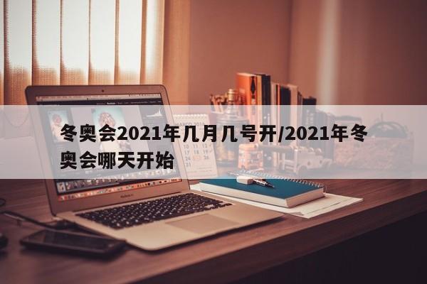 冬奥会2021年几月几号开/2021年冬奥会哪天开始