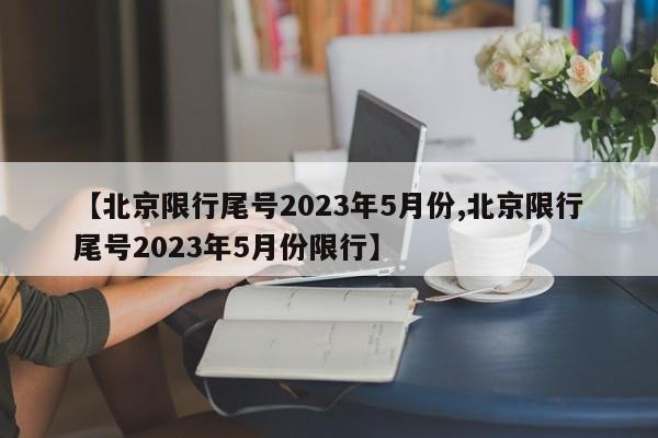 【北京限行尾号2023年5月份,北京限行尾号2023年5月份限行】