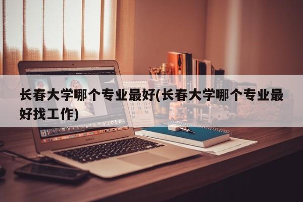 长春大学哪个专业最好(长春大学哪个专业最好找工作)