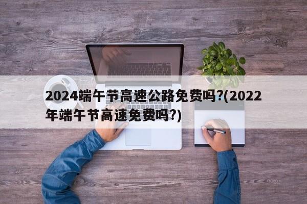 2024端午节高速公路免费吗?(2022年端午节高速免费吗?)