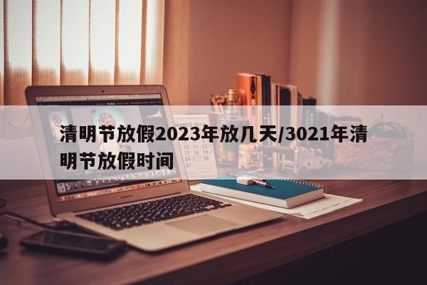 清明节放假2023年放几天/3021年清明节放假时间