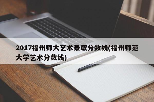 2017福州师大艺术录取分数线(福州师范大学艺术分数线)