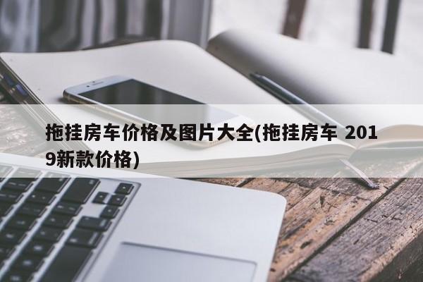 拖挂房车价格及图片大全(拖挂房车 2019新款价格)