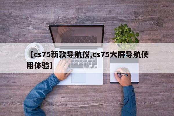 【cs75新款导航仪,cs75大屏导航使用体验】