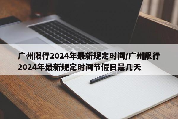 广州限行2024年最新规定时间/广州限行2024年最新规定时间节假日是几天