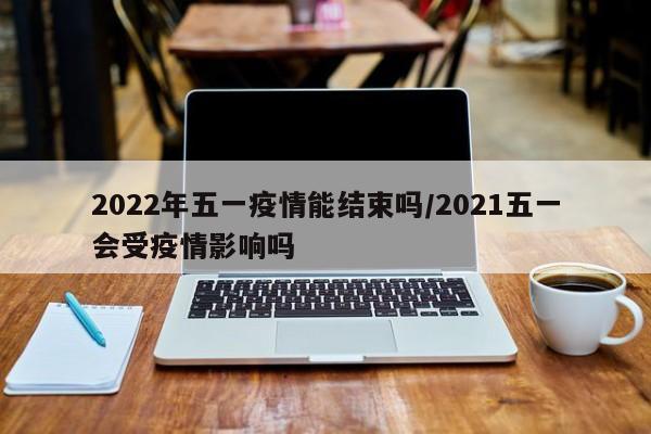 2022年五一疫情能结束吗/2021五一会受疫情影响吗