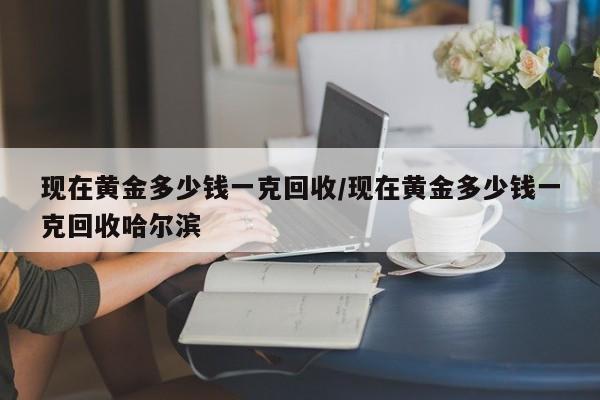 现在黄金多少钱一克回收/现在黄金多少钱一克回收哈尔滨