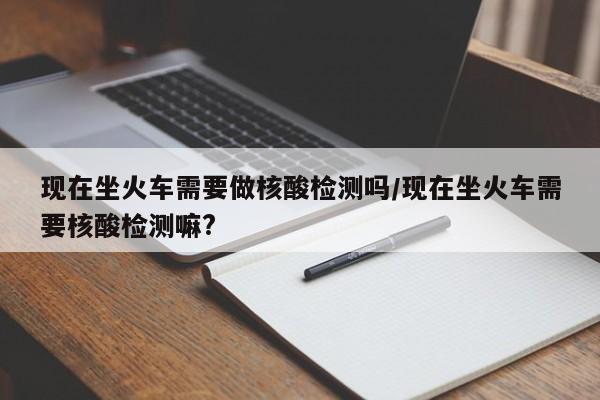 现在坐火车需要做核酸检测吗/现在坐火车需要核酸检测嘛?