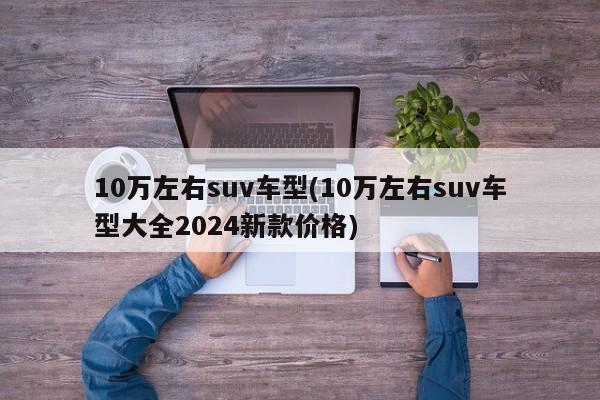 10万左右suv车型(10万左右suv车型大全2024新款价格)