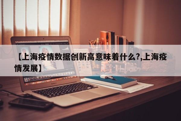 【上海疫情数据创新高意味着什么?,上海疫情发展】