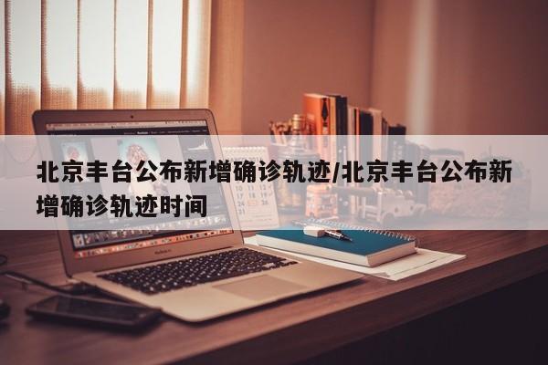 北京丰台公布新增确诊轨迹/北京丰台公布新增确诊轨迹时间