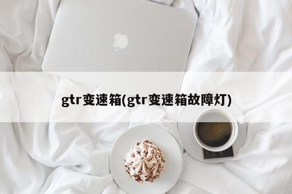 gtr变速箱(gtr变速箱故障灯)