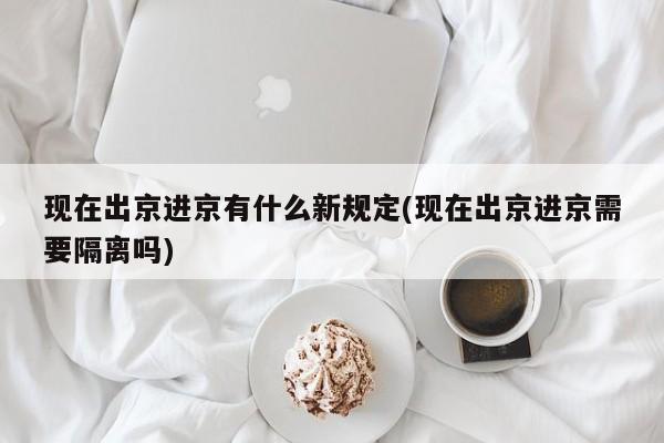 现在出京进京有什么新规定(现在出京进京需要隔离吗)