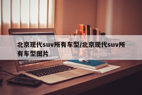 北京现代suv所有车型/北京现代suv所有车型图片