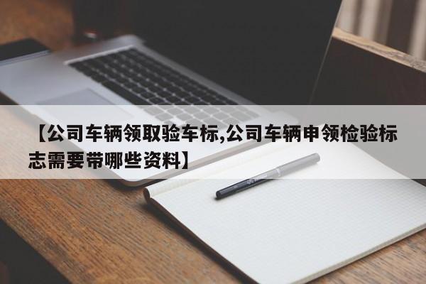 【公司车辆领取验车标,公司车辆申领检验标志需要带哪些资料】