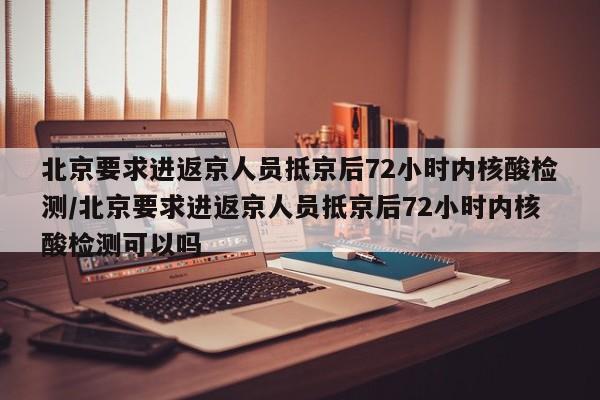 北京要求进返京人员抵京后72小时内核酸检测/北京要求进返京人员抵京后72小时内核酸检测可以吗