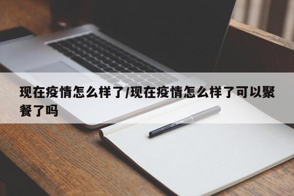 现在疫情怎么样了/现在疫情怎么样了可以聚餐了吗