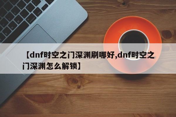 【dnf时空之门深渊刷哪好,dnf时空之门深渊怎么解锁】