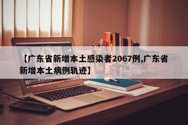 【广东省新增本土感染者2067例,广东省新增本土病例轨迹】