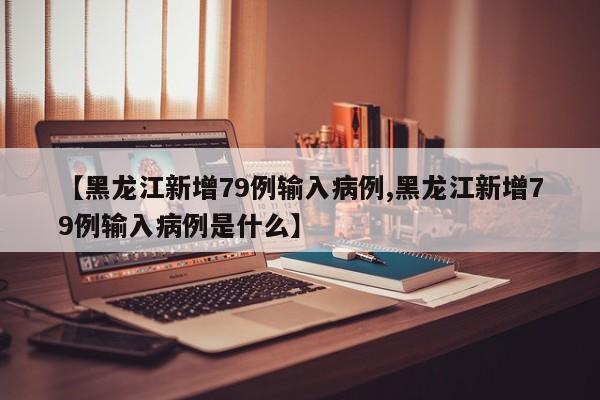 【黑龙江新增79例输入病例,黑龙江新增79例输入病例是什么】