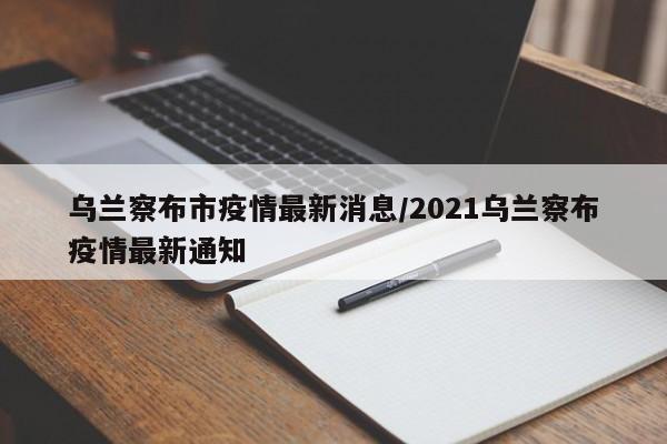 乌兰察布市疫情最新消息/2021乌兰察布疫情最新通知