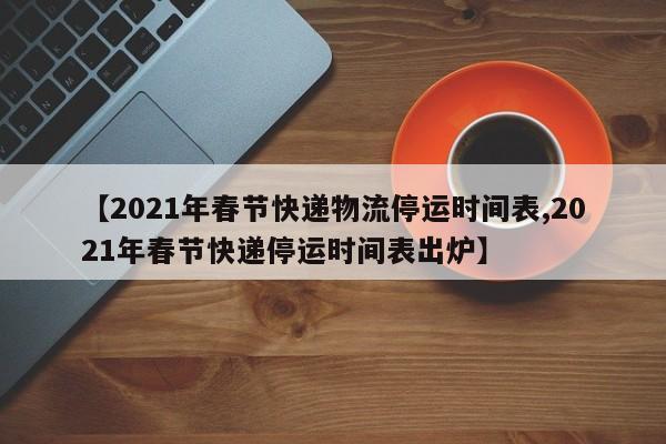【2021年春节快递物流停运时间表,2021年春节快递停运时间表出炉】