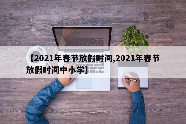 【2021年春节放假时间,2021年春节放假时间中小学】