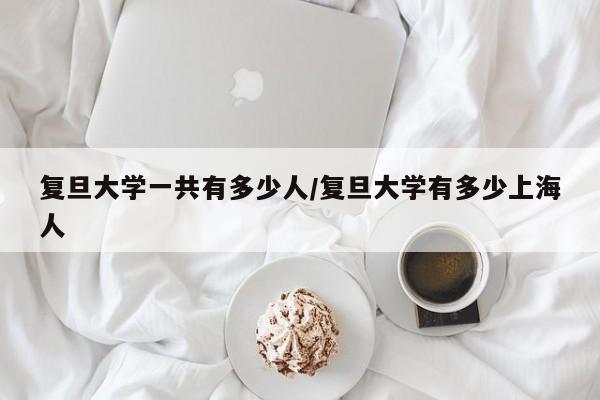 复旦大学一共有多少人/复旦大学有多少上海人