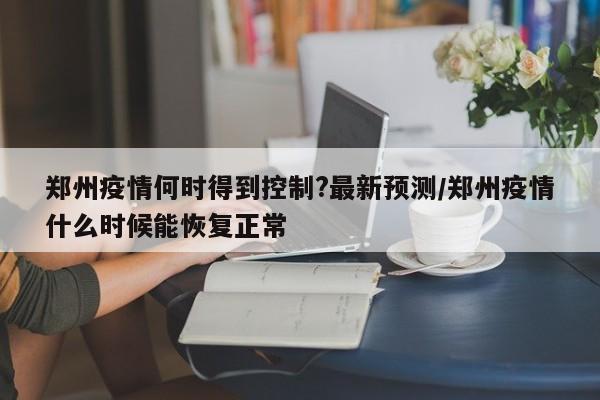 郑州疫情何时得到控制?最新预测/郑州疫情什么时候能恢复正常
