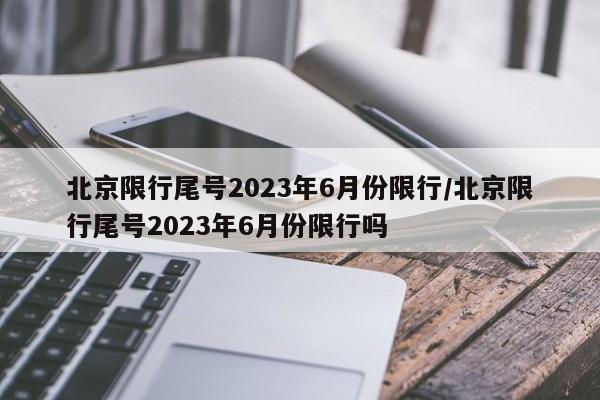 北京限行尾号2023年6月份限行/北京限行尾号2023年6月份限行吗