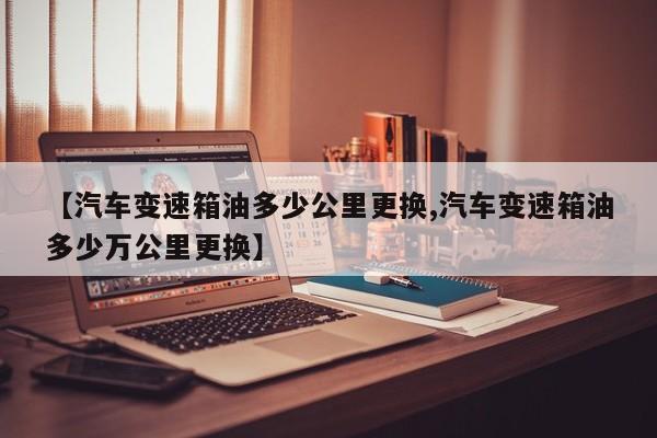 【汽车变速箱油多少公里更换,汽车变速箱油多少万公里更换】