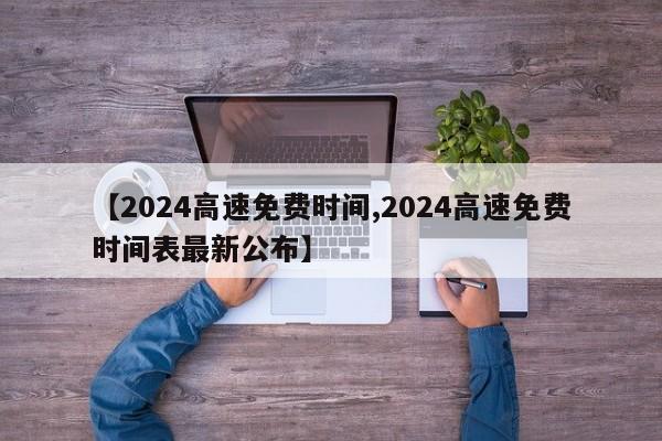【2024高速免费时间,2024高速免费时间表最新公布】