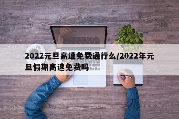 2022元旦高速免费通行么/2022年元旦假期高速免费吗