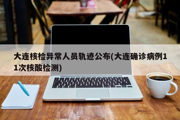 大连核检异常人员轨迹公布(大连确诊病例11次核酸检测)
