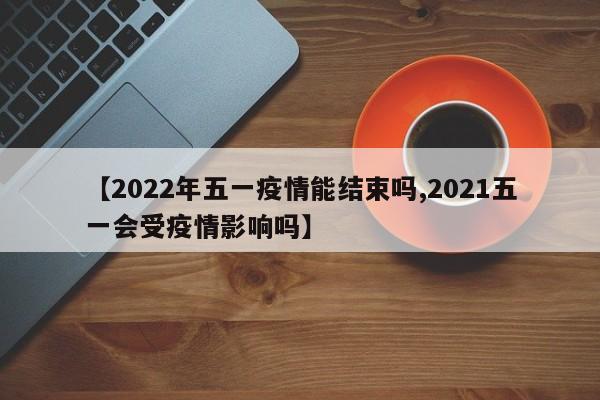 【2022年五一疫情能结束吗,2021五一会受疫情影响吗】