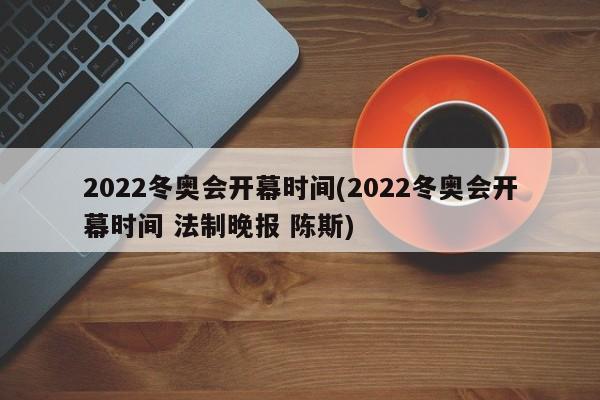 2022冬奥会开幕时间(2022冬奥会开幕时间 法制晚报 陈斯)
