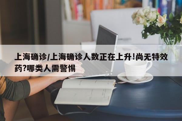 上海确诊/上海确诊人数正在上升!尚无特效药?哪类人需警惕