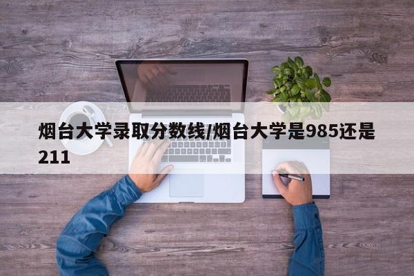 烟台大学录取分数线/烟台大学是985还是211