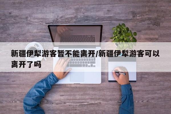 新疆伊犁游客暂不能离开/新疆伊犁游客可以离开了吗